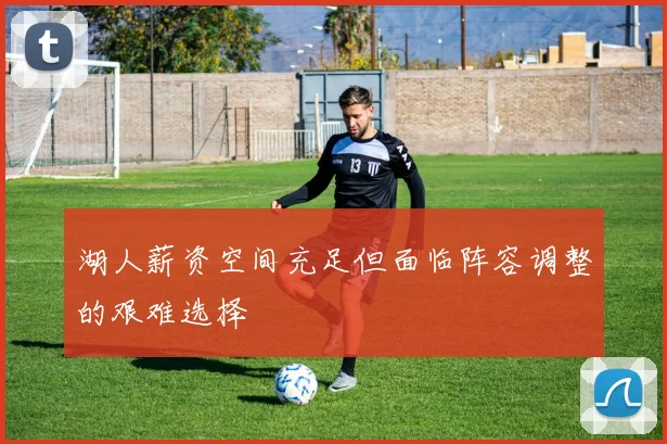 湖人薪资空间充足但面临阵容调整的艰难选择