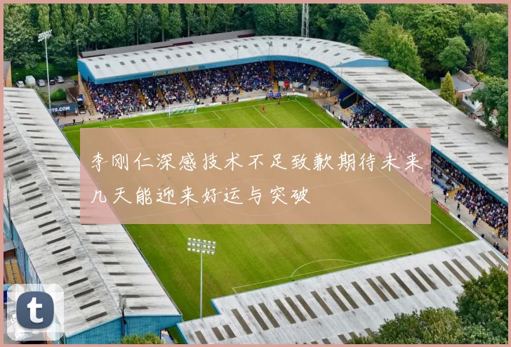 李刚仁深感技术不足致歉期待未来几天能迎来好运与突破