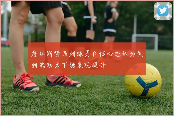 詹姆斯赞马刺球员自信心态认为失利能助力下场表现提升