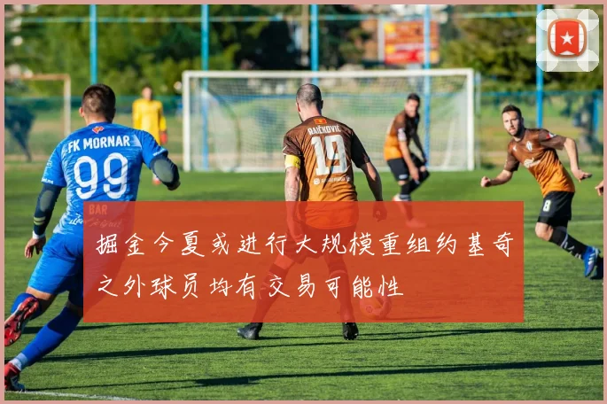掘金今夏或进行大规模重组约基奇之外球员均有交易可能性
