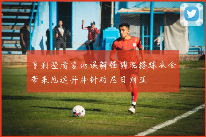 亨利澄清言论误解强调混搭球衣会带来厄运并非针对尼日利亚