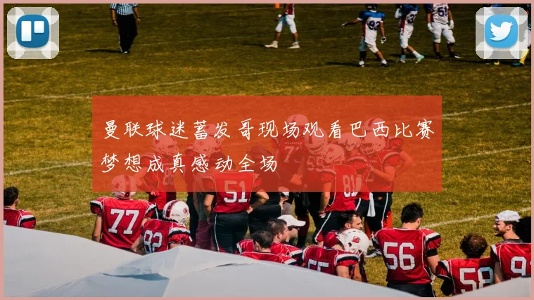 曼联球迷蓄发哥现场观看巴西比赛梦想成真感动全场