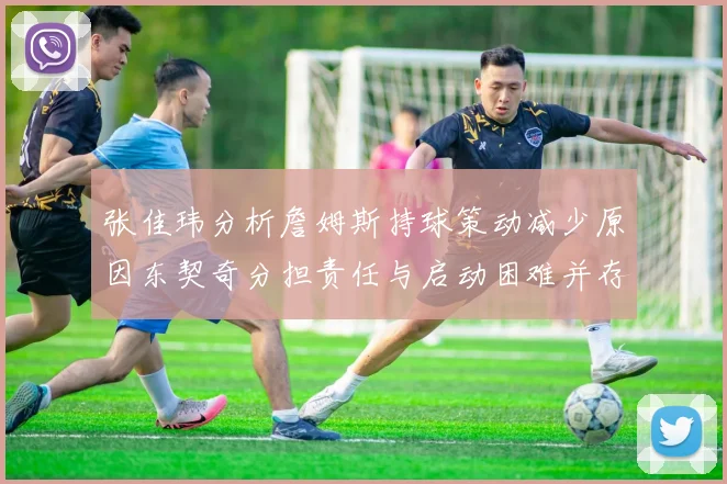 张佳玮分析詹姆斯持球策动减少原因东契奇分担责任与启动困难并存