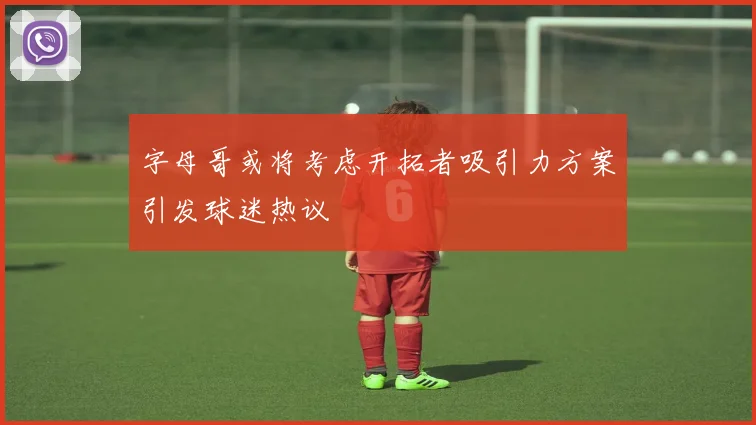 字母哥或将考虑开拓者吸引力方案引发球迷热议