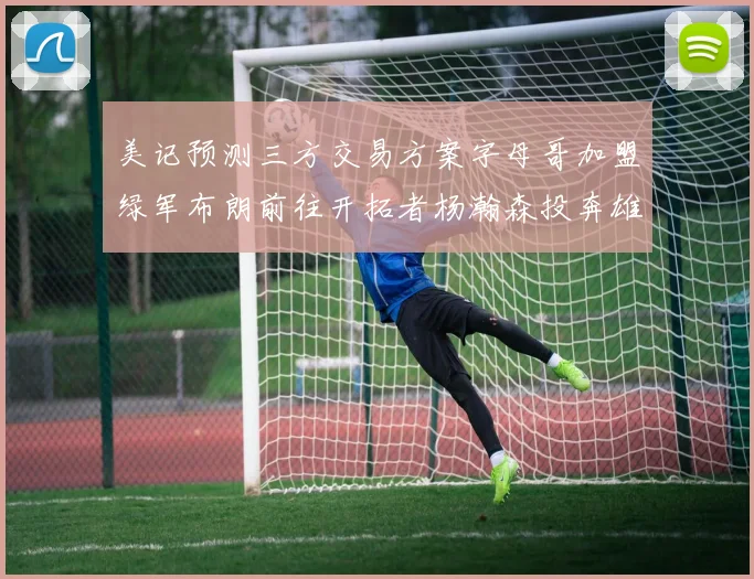 美记预测三方交易方案字母哥加盟绿军布朗前往开拓者杨瀚森投奔雄鹿