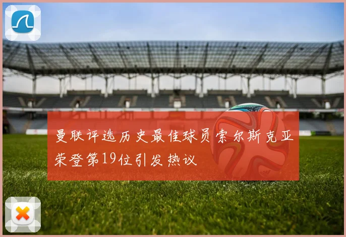 曼联评选历史最佳球员索尔斯克亚荣登第19位引发热议