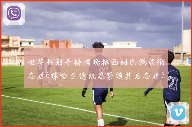世界杯射手榜揭晓梅西姆巴佩领衔各进6球哈兰德凯恩紧随其后各进5球