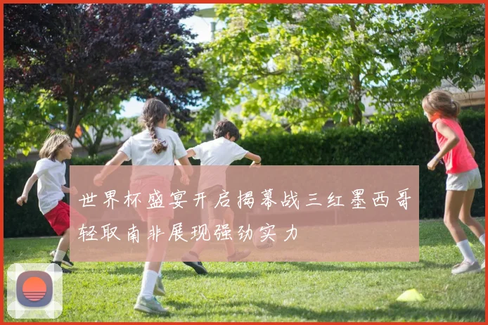 世界杯盛宴开启揭幕战三红墨西哥轻取南非展现强劲实力
