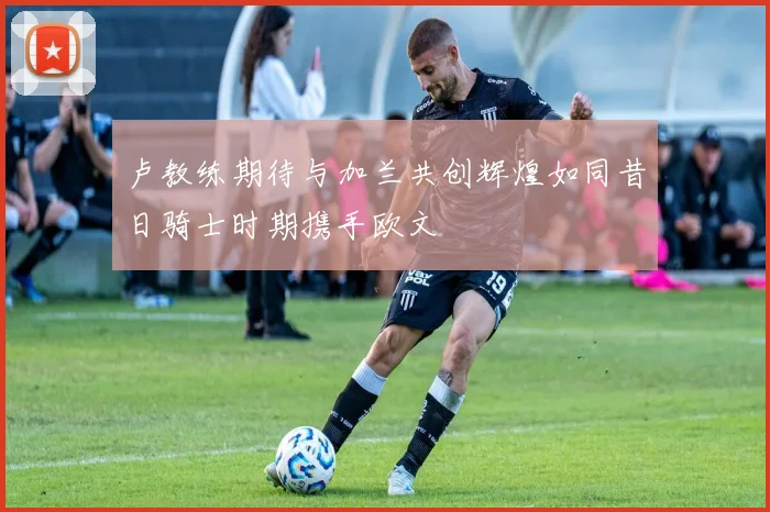卢教练期待与加兰共创辉煌如同昔日骑士时期携手欧文