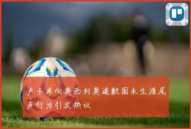 卢卡库向奥西利奥道歉国米生涯尾声行为引发热议