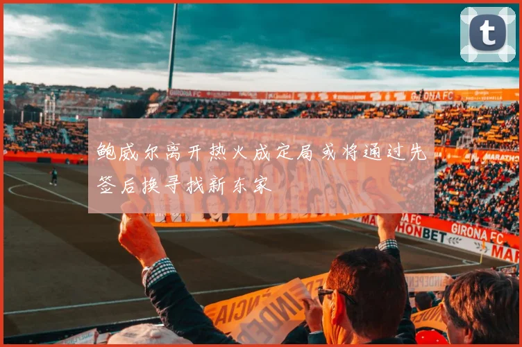 鲍威尔离开热火成定局或将通过先签后换寻找新东家
