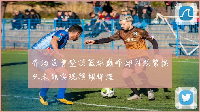 乔治虽曾登顶篮球巅峰却因频繁换队未能实现预期辉煌