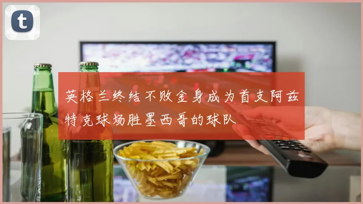 英格兰终结不败金身成为首支阿兹特克球场胜墨西哥的球队