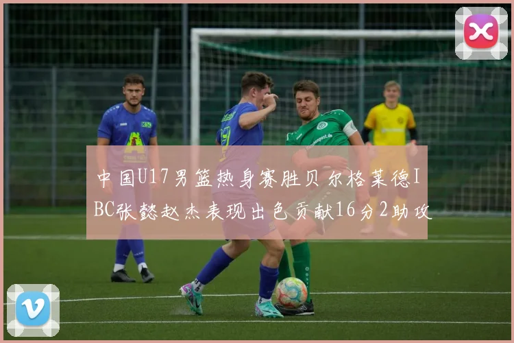 中国U17男篮热身赛胜贝尔格莱德IBC张懿赵杰表现出色贡献16分2助攻2抢断