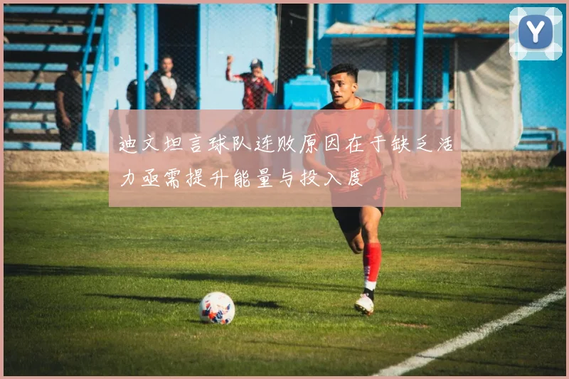 迪文坦言球队连败原因在于缺乏活力亟需提升能量与投入度