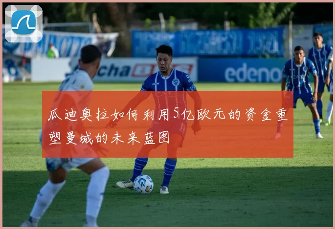 瓜迪奥拉如何利用5亿欧元的资金重塑曼城的未来蓝图