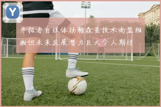 开拓者自媒体杨瀚森虽技术尚显稚嫩但未来发展潜力巨大令人期待